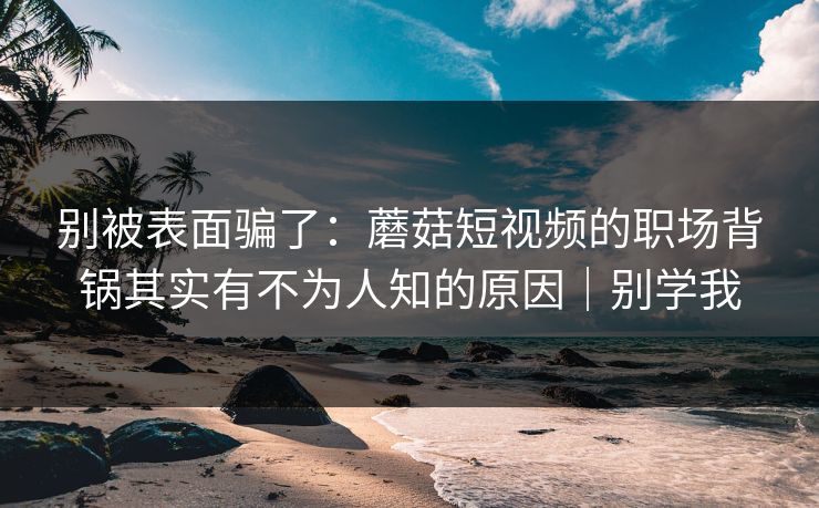 别被表面骗了:蘑菇短视频的职场背锅其实有不为人知的原因|别学我 别被表面骗了:蘑菇短视频的职场背锅其实有不为人知的原因|别学我