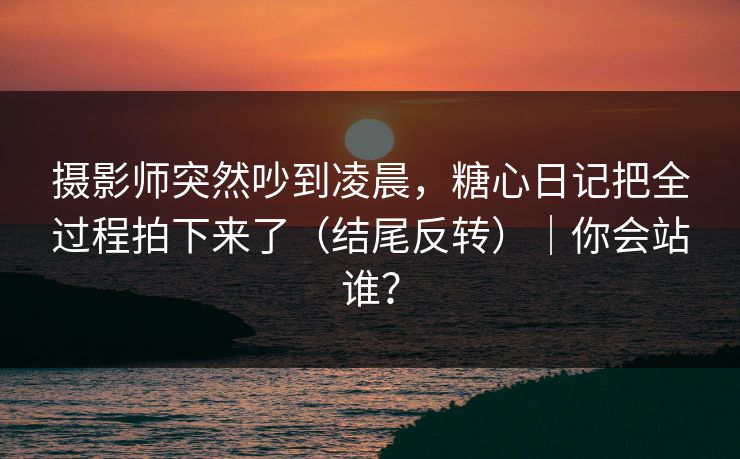 摄影师突然吵到凌晨，糖心日记把全过程拍下来了（结尾反转）｜你会站谁？