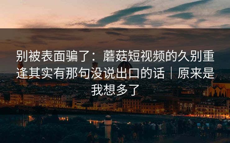 别被表面骗了：蘑菇短视频的久别重逢其实有那句没说出口的话｜原来是我想多了