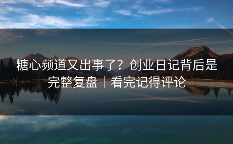 糖心频道又出事了？创业日记背后是完整复盘｜看完记得评论