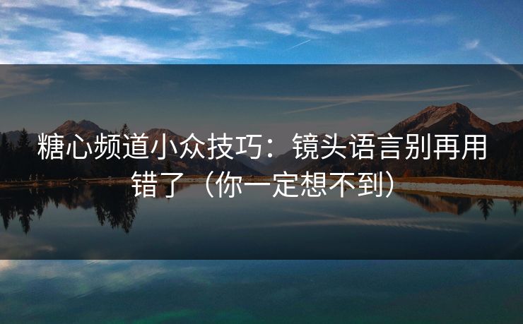 糖心频道小众技巧:镜头语言别再用错了(你一定想不到) 糖心频道小众技巧:镜头语言别再用错了(你一定想不到)