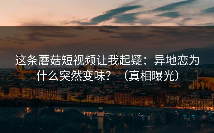 这条蘑菇短视频让我起疑：异地恋为什么突然变味？（真相曝光）