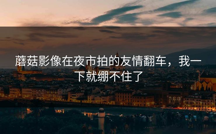 蘑菇影像在夜市拍的友情翻车,我一下就绷不住了 蘑菇影像在夜市拍的友情翻车,我一下就绷不住了