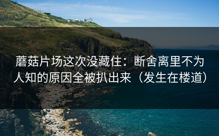 蘑菇片场这次没藏住：断舍离里不为人知的原因全被扒出来（发生在楼道）