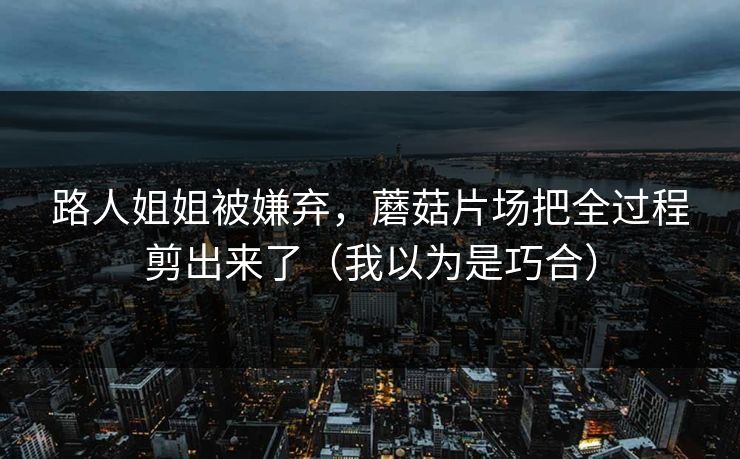 路人姐姐被嫌弃，蘑菇片场把全过程剪出来了（我以为是巧合）