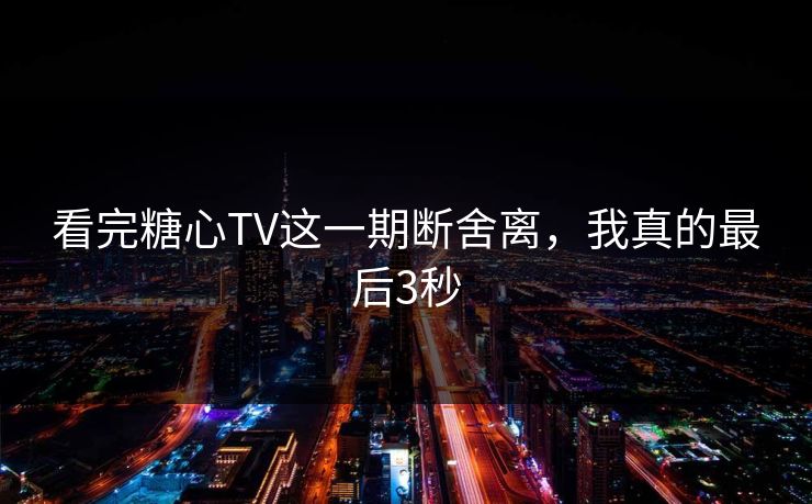 看完糖心TV这一期断舍离，我真的最后3秒