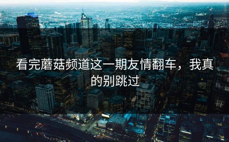 看完蘑菇频道这一期友情翻车，我真的别跳过