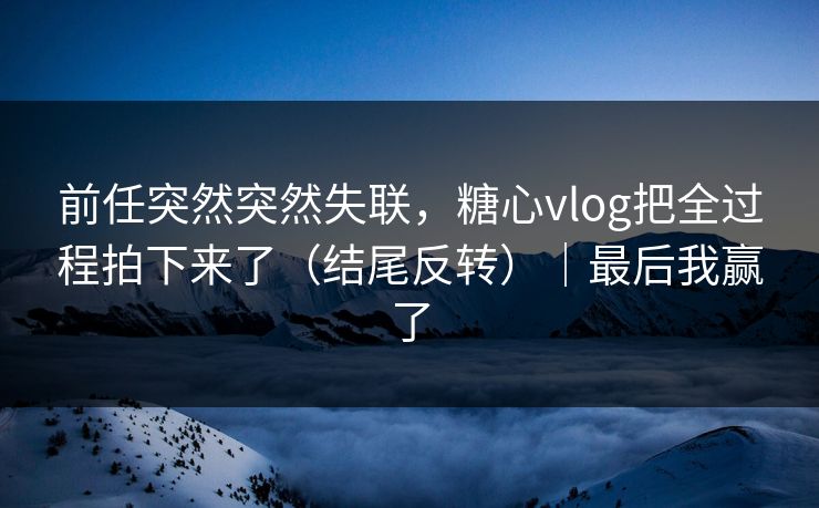 前任突然突然失联，糖心vlog把全过程拍下来了（结尾反转）｜最后我赢了