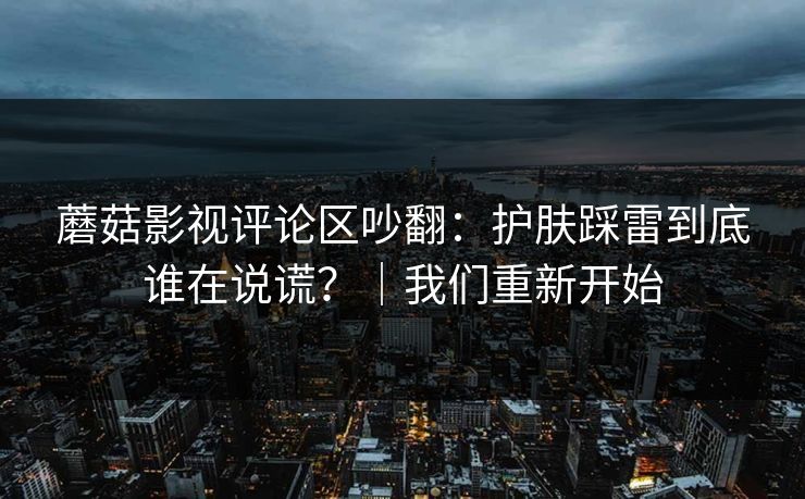 蘑菇影视评论区吵翻：护肤踩雷到底谁在说谎？｜我们重新开始