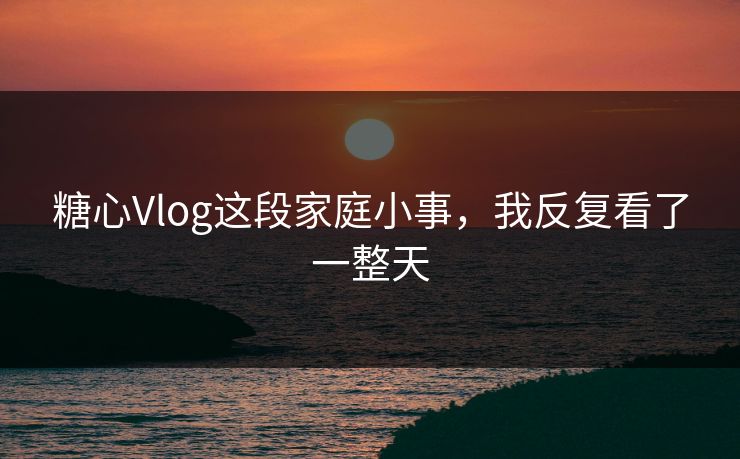 糖心Vlog这段家庭小事，我反复看了一整天