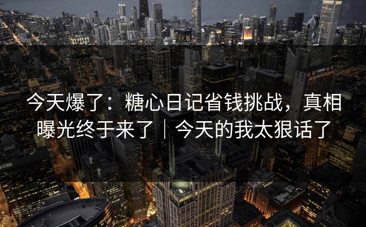 今天爆了：糖心日记省钱挑战，真相曝光终于来了｜今天的我太狠话了