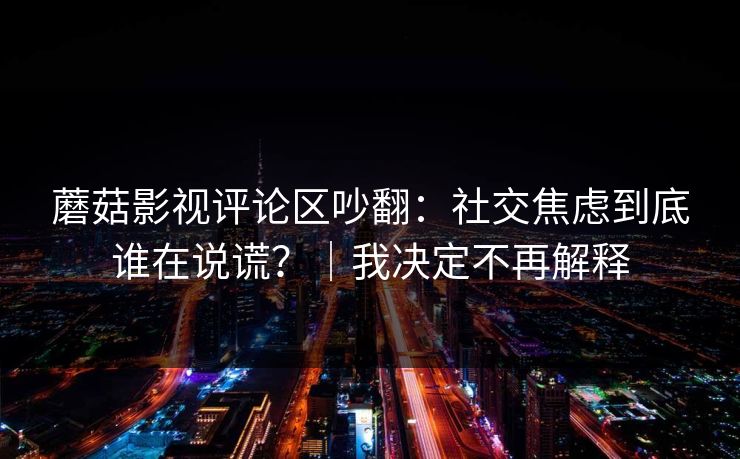 蘑菇影视评论区吵翻：社交焦虑到底谁在说谎？｜我决定不再解释
