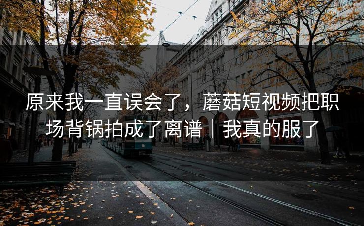 原来我一直误会了，蘑菇短视频把职场背锅拍成了离谱｜我真的服了