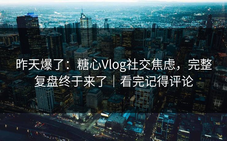 昨天爆了:糖心Vlog社交焦虑,完整复盘终于来了|看完记得评论 昨天爆了:糖心Vlog社交焦虑,完整复盘终于来了|看完记得评论