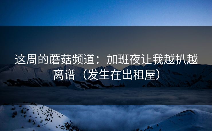 这周的蘑菇频道：加班夜让我越扒越离谱（发生在出租屋）