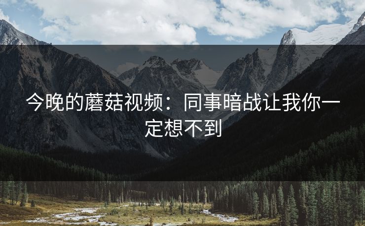 今晚的蘑菇视频:同事暗战让我你一定想不到 今晚的蘑菇视频:同事暗战让我你一定想不到