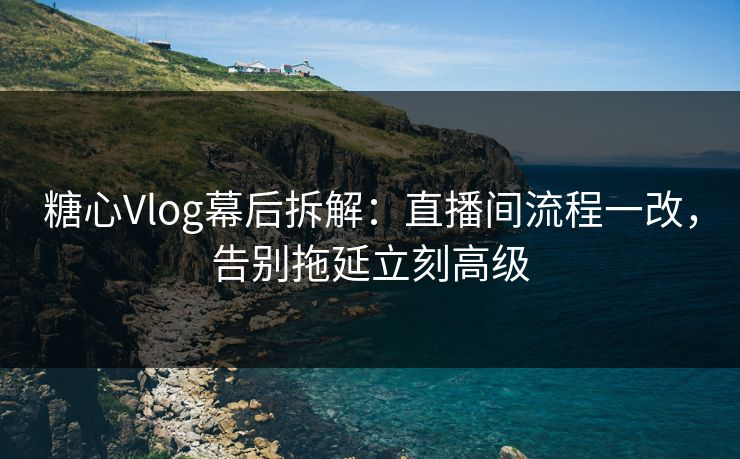 糖心Vlog幕后拆解：直播间流程一改，告别拖延立刻高级