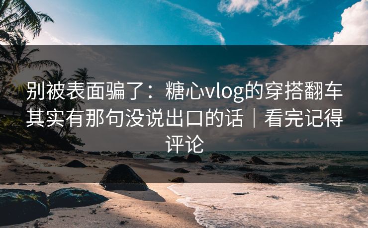 别被表面骗了：糖心vlog的穿搭翻车其实有那句没说出口的话｜看完记得评论