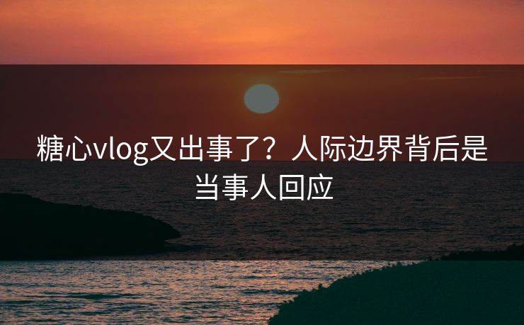 糖心vlog又出事了？人际边界背后是当事人回应