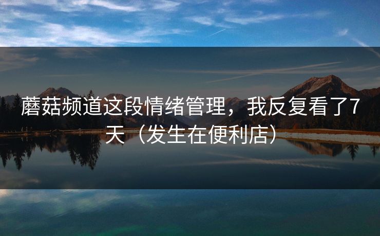 蘑菇频道这段情绪管理，我反复看了7天（发生在便利店）