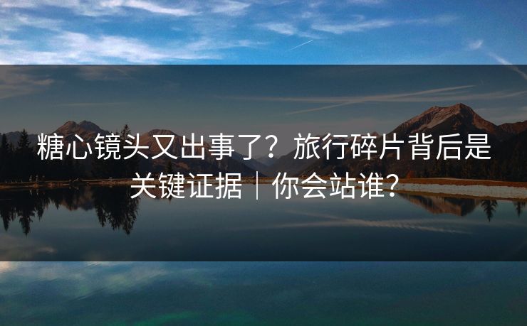 糖心镜头又出事了？旅行碎片背后是关键证据｜你会站谁？