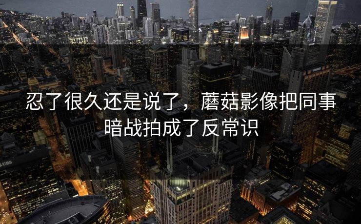忍了很久还是说了,蘑菇影像把同事暗战拍成了反常识 忍了很久还是说了,蘑菇影像把同事暗战拍成了反常识