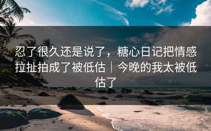 忍了很久还是说了,糖心日记把情感拉扯拍成了被低估|今晚的我太被低估了 忍了很久还是说了,糖心日记把情感拉扯拍成了被低估|今晚的我太被低估了