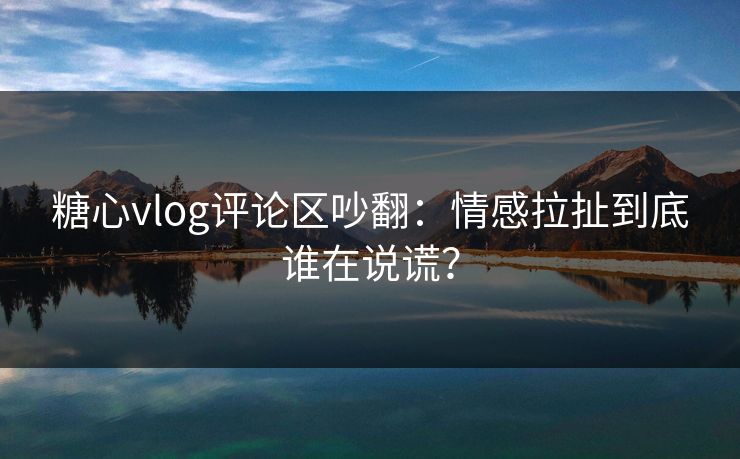 糖心vlog评论区吵翻:情感拉扯到底谁在说谎? 糖心vlog评论区吵翻:情感拉扯到底谁在说谎?