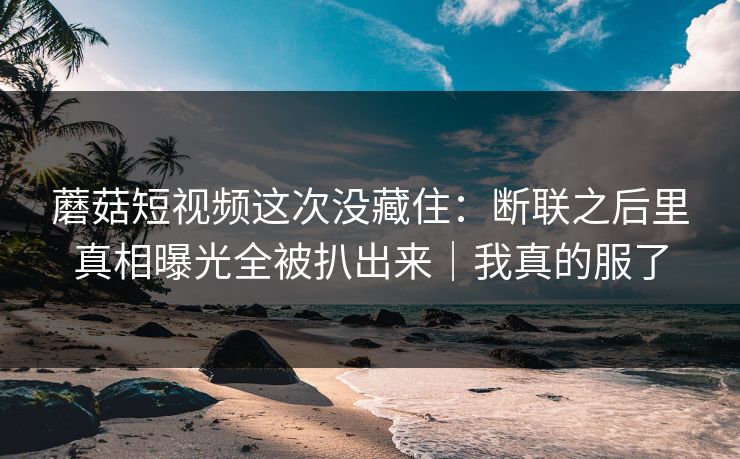 蘑菇短视频这次没藏住：断联之后里真相曝光全被扒出来｜我真的服了