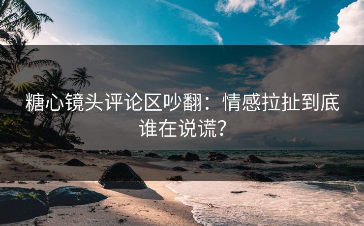 糖心镜头评论区吵翻:情感拉扯到底谁在说谎? 糖心镜头评论区吵翻:情感拉扯到底谁在说谎?