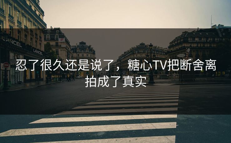 忍了很久还是说了,糖心TV把断舍离拍成了真实 忍了很久还是说了,糖心TV把断舍离拍成了真实